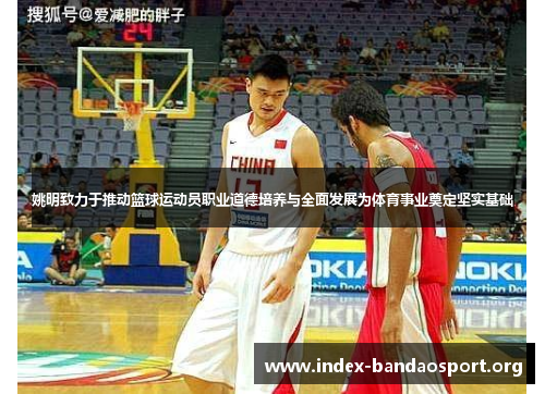 姚明致力于推动篮球运动员职业道德培养与全面发展为体育事业奠定坚实基础 姚明致力于推动篮球运动员职业道德培养与全面发展为体育事业奠定坚实基础