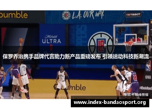 保罗乔治携手品牌代言助力新产品重磅发布 引领运动科技新潮流 保罗乔治携手品牌代言助力新产品重磅发布 引领运动科技新潮流