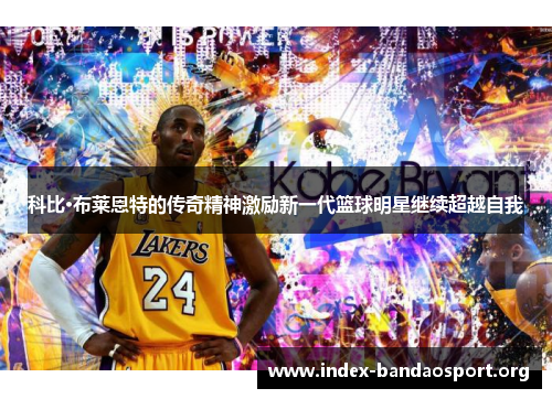 科比·布莱恩特的传奇精神激励新一代篮球明星继续超越自我 科比·布莱恩特的传奇精神激励新一代篮球明星继续超越自我