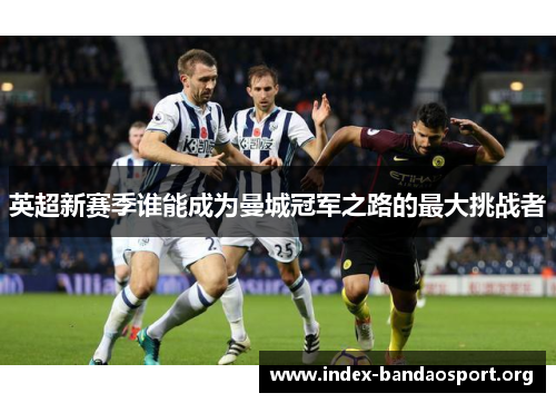 英超新赛季谁能成为曼城冠军之路的最大挑战者