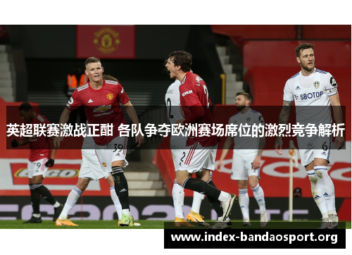 英超联赛激战正酣 各队争夺欧洲赛场席位的激烈竞争解析 英超联赛激战正酣 各队争夺欧洲赛场席位的激烈竞争解析