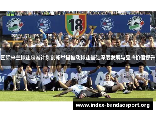 国际米兰球迷忠诚计划创新举措推动球迷基础深度发展与品牌价值提升