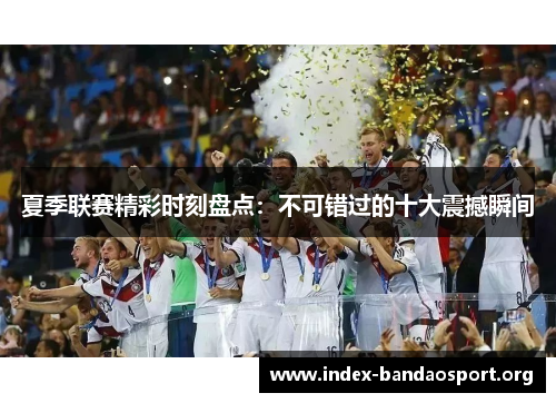 夏季联赛精彩时刻盘点:不可错过的十大震撼瞬间 夏季联赛精彩时刻盘点:不可错过的十大震撼瞬间