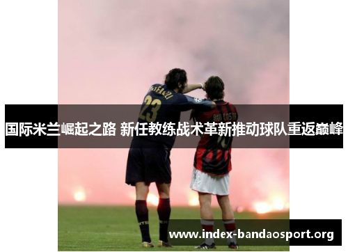 国际米兰崛起之路 新任教练战术革新推动球队重返巅峰 国际米兰崛起之路 新任教练战术革新推动球队重返巅峰