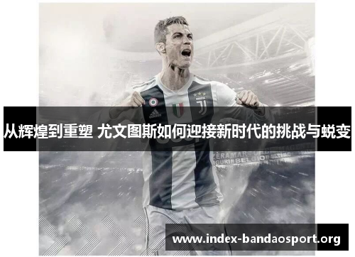 从辉煌到重塑 尤文图斯如何迎接新时代的挑战与蜕变 从辉煌到重塑 尤文图斯如何迎接新时代的挑战与蜕变