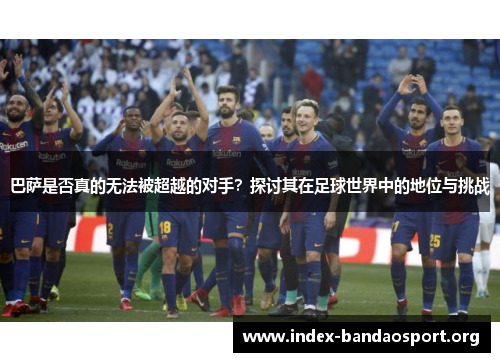 巴萨是否真的无法被超越的对手？探讨其在足球世界中的地位与挑战