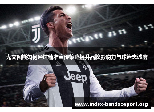 尤文图斯如何通过精准宣传策略提升品牌影响力与球迷忠诚度 尤文图斯如何通过精准宣传策略提升品牌影响力与球迷忠诚度