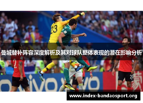 曼城替补阵容深度解析及其对球队整体表现的潜在影响分析 曼城替补阵容深度解析及其对球队整体表现的潜在影响分析