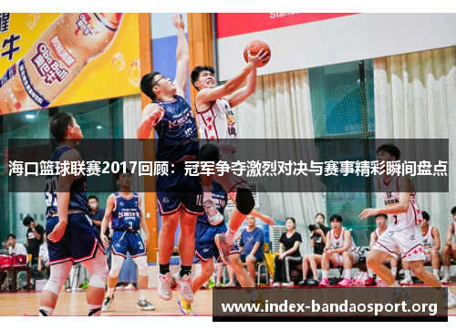 海口篮球联赛2017回顾:冠军争夺激烈对决与赛事精彩瞬间盘点 海口篮球联赛2017回顾:冠军争夺激烈对决与赛事精彩瞬间盘点