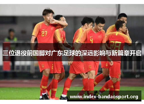 三位退役前国脚对广东足球的深远影响与新篇章开启 三位退役前国脚对广东足球的深远影响与新篇章开启