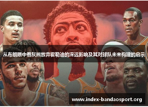 从布朗眼中看灰熊放弃霍勒迪的深远影响及其对球队未来构建的启示 从布朗眼中看灰熊放弃霍勒迪的深远影响及其对球队未来构建的启示