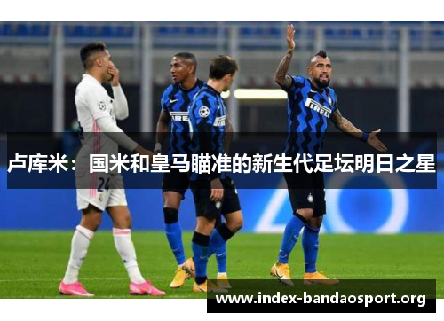 卢库米:国米和皇马瞄准的新生代足坛明日之星 卢库米:国米和皇马瞄准的新生代足坛明日之星