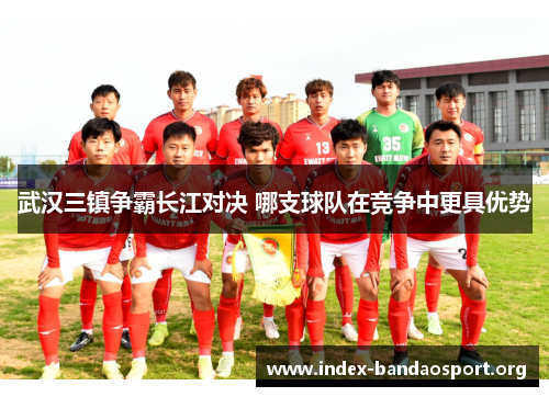 武汉三镇争霸长江对决 哪支球队在竞争中更具优势 武汉三镇争霸长江对决 哪支球队在竞争中更具优势