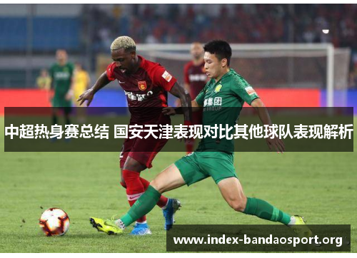 中超热身赛总结 国安天津表现对比其他球队表现解析 中超热身赛总结 国安天津表现对比其他球队表现解析