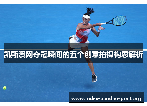 凯斯澳网夺冠瞬间的五个创意拍摄构思解析 凯斯澳网夺冠瞬间的五个创意拍摄构思解析
