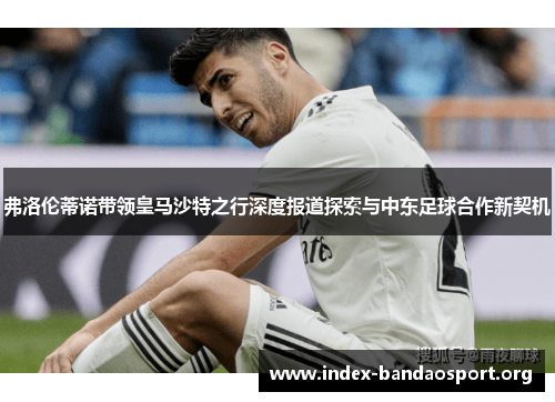 弗洛伦蒂诺带领皇马沙特之行深度报道探索与中东足球合作新契机 弗洛伦蒂诺带领皇马沙特之行深度报道探索与中东足球合作新契机