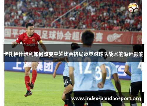 卡扎伊什维利如何改变中超比赛格局及其对球队战术的深远影响 卡扎伊什维利如何改变中超比赛格局及其对球队战术的深远影响