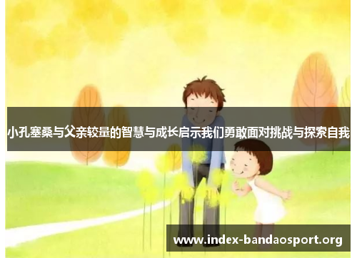 小孔塞桑与父亲较量的智慧与成长启示我们勇敢面对挑战与探索自我 小孔塞桑与父亲较量的智慧与成长启示我们勇敢面对挑战与探索自我