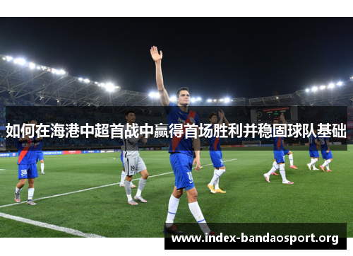 如何在海港中超首战中赢得首场胜利并稳固球队基础 如何在海港中超首战中赢得首场胜利并稳固球队基础