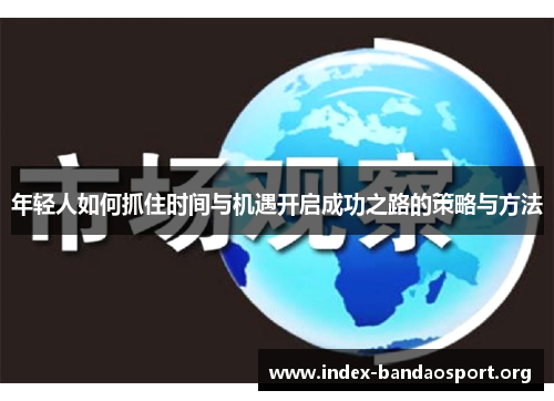 年轻人如何抓住时间与机遇开启成功之路的策略与方法 年轻人如何抓住时间与机遇开启成功之路的策略与方法