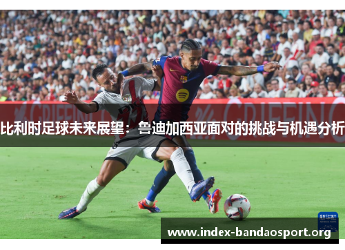比利时足球未来展望:鲁迪加西亚面对的挑战与机遇分析 比利时足球未来展望:鲁迪加西亚面对的挑战与机遇分析