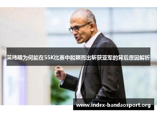 吴玮曦为何能在55K比赛中脱颖而出斩获亚军的背后原因解析