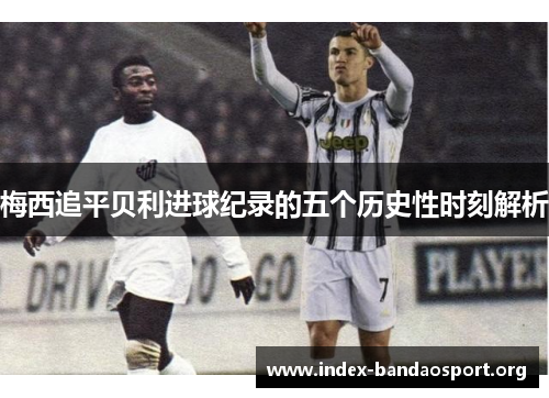 梅西追平贝利进球纪录的五个历史性时刻解析 梅西追平贝利进球纪录的五个历史性时刻解析