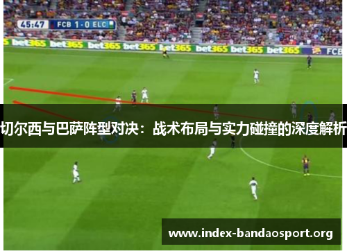 切尔西与巴萨阵型对决:战术布局与实力碰撞的深度解析 切尔西与巴萨阵型对决:战术布局与实力碰撞的深度解析