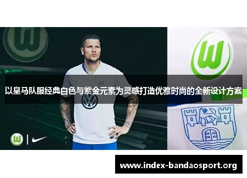 以皇马队服经典白色与紫金元素为灵感打造优雅时尚的全新设计方案 以皇马队服经典白色与紫金元素为灵感打造优雅时尚的全新设计方案