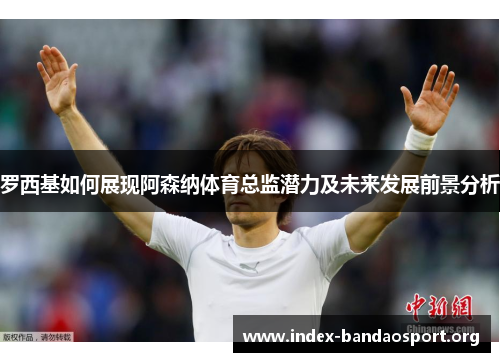 罗西基如何展现阿森纳体育总监潜力及未来发展前景分析 罗西基如何展现阿森纳体育总监潜力及未来发展前景分析