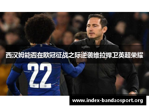 西汉姆能否在欧冠征战之际逆袭维拉捍卫英超荣耀
