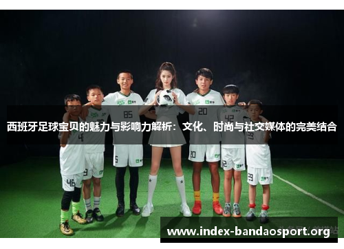西班牙足球宝贝的魅力与影响力解析：文化、时尚与社交媒体的完美结合