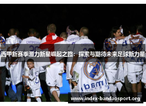 西甲新赛季潜力新星崛起之路:探索与期待未来足球新力量 西甲新赛季潜力新星崛起之路:探索与期待未来足球新力量