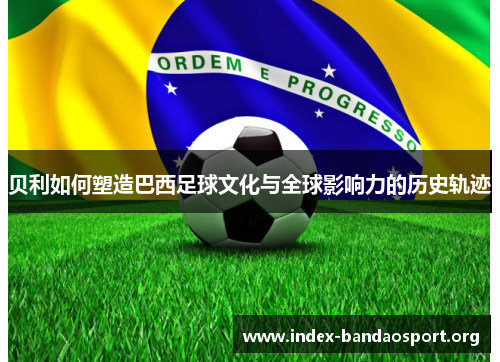 贝利如何塑造巴西足球文化与全球影响力的历史轨迹 贝利如何塑造巴西足球文化与全球影响力的历史轨迹