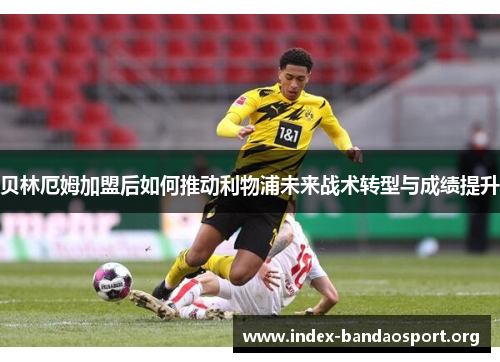 贝林厄姆加盟后如何推动利物浦未来战术转型与成绩提升 贝林厄姆加盟后如何推动利物浦未来战术转型与成绩提升