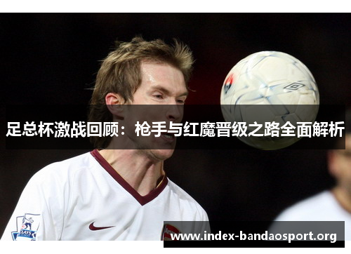 足总杯激战回顾:枪手与红魔晋级之路全面解析 足总杯激战回顾:枪手与红魔晋级之路全面解析