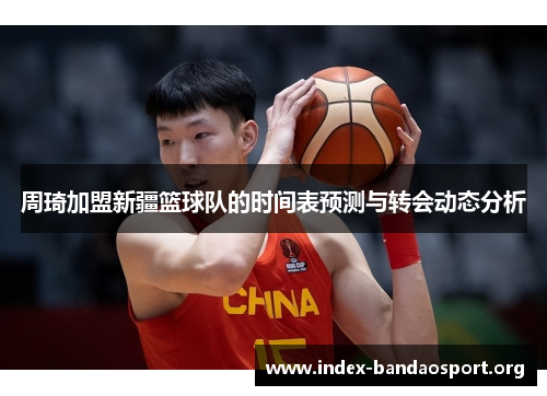 周琦加盟新疆篮球队的时间表预测与转会动态分析 周琦加盟新疆篮球队的时间表预测与转会动态分析