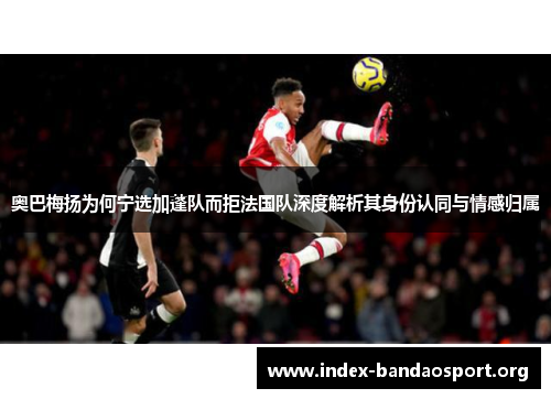 奥巴梅扬为何宁选加蓬队而拒法国队深度解析其身份认同与情感归属 奥巴梅扬为何宁选加蓬队而拒法国队深度解析其身份认同与情感归属