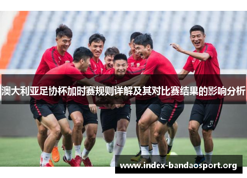 澳大利亚足协杯加时赛规则详解及其对比赛结果的影响分析